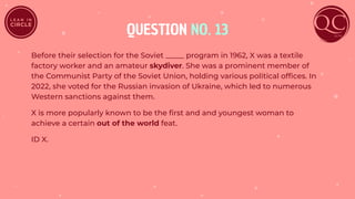 QUESTION NO. 13
Before their selection for the Soviet _____ program in 1962, X was a textile
factory worker and an amateur skydiver. She was a prominent member of
the Communist Party of the Soviet Union, holding various political ofﬁces. In
2022, she voted for the Russian invasion of Ukraine, which led to numerous
Western sanctions against them.
X is more popularly known to be the ﬁrst and and youngest woman to
achieve a certain out of the world feat.
ID X.
 