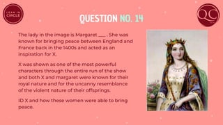 QUESTION NO. 14
The lady in the image is Margaret ___ . She was
known for bringing peace between England and
France back in the 1400s and acted as an
inspiration for X.
X was shown as one of the most powerful
characters through the entire run of the show
and both X and margaret were known for their
royal nature and for the uncanny resemblance
of the violent nature of their offsprings.
ID X and how these women were able to bring
peace.
 