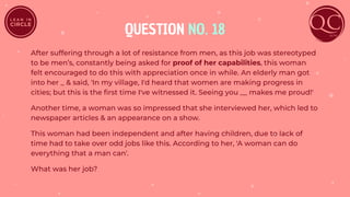 QUESTION NO. 18
After suffering through a lot of resistance from men, as this job was stereotyped
to be men’s, constantly being asked for proof of her capabilities, this woman
felt encouraged to do this with appreciation once in while. An elderly man got
into her _ & said, 'In my village, I'd heard that women are making progress in
cities; but this is the ﬁrst time I've witnessed it. Seeing you __ makes me proud!'
Another time, a woman was so impressed that she interviewed her, which led to
newspaper articles & an appearance on a show.
This woman had been independent and after having children, due to lack of
time had to take over odd jobs like this. According to her, 'A woman can do
everything that a man can'.
What was her job?
 