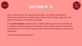 QUESTION NO. 20
When asked about his upcoming project, the highly celebrated
ﬁlmmaker said that the idea/script came to him 14 years ago and was
delayed because of his busy schedule.
This period drama is about how to ﬁght suffering and how to stand up
for dignity, slightly based on the same theme of the director's last ﬁlm.
According to him, it's his tribute to the classics like Mughal-e-azam and
Pakeezah.
What is being talked about?
 