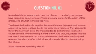 QUESTION NO. 01
Nowadays it is very common to hear the phrase ____ and why not, people
have taken it so damn seriously. There are many stories for the origin of this
phrase, one of which is mentioned here.
Two lovers decided to die together because their marriage proposal was not
approved by there relatives due to the social circumstances. They planned to
throw themselves in a sea. The man decided to die before his lover as he
couldn't see his lover drowning in front of him. And thus, he jumped into the
sea. Now it was her turn, but she stood there and decided not to jump and
returned back home. After this incident all men decided to play safe using
this phrase.
What phrase are we talking about?
 