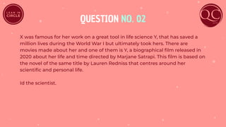 QUESTION NO. 02
X was famous for her work on a great tool in life science Y, that has saved a
million lives during the World War I but ultimately took hers. There are
movies made about her and one of them is Y, a biographical ﬁlm released in
2020 about her life and time directed by Marjane Satrapi. This ﬁlm is based on
the novel of the same title by Lauren Redniss that centres around her
scientiﬁc and personal life.
Id the scientist.
 