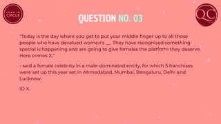 QUESTION NO. 03
"Today is the day where you get to put your middle ﬁnger up to all those
people who have devalued women's __. They have recognised something
special is happening and are going to give females the platform they deserve.
Here comes X."
- said a female celebrity in a male-dominated entity, for which 5 franchises
were set up this year set in Ahmedabad, Mumbai, Bengaluru, Delhi and
Lucknow.
ID X.
 