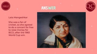 ANSWER
Lata Mangeshkar
She was a fan of
cricket, so she agreed
to do a concert for free
to raise money for
BCCI, after the 1983
World Cup win.
 