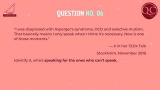 QUESTION NO. 06
"I was diagnosed with Asperger's syndrome, OCD and selective mutism.
That basically means I only speak when I think it's necessary. Now is one
of those moments.”
— X in her TEDx Talk
Stockholm, November 2018
Identify X, who’s speaking for the ones who can’t speak.
 