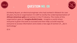 QUESTION NO. 08
Kimberly Bryant, an electrical engineer who had worked in Biotech for over
20 years, found an organisation X in 2011 to rectify the underrepresentation of
African-American girls and women in the IT industry. The motto of this
organisation goes as "Imagine.Build.Create - Imagine a world where
everyone is given the tools to succeed and then help us build ways for
everyone to access information and create a new age of women of __(6) in
technology"
ID X
 