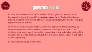 QUESTION NO. 10
In 2017, Plan international UK found that 48% of girls and women in UK
between the ages of 14 and 21 are embarrassed by X. "Ending the shame
around X begins with talking about it" says Lucy Russell, the head of the girls'
rights and youth at Plan.
Then Plan came with an initiative which was considered revolutionary by
many activists and health workers to reduce the stigma around X. This
initiative may seem as minor to other people but it started a chat online. This
initiative has a sense of shame about it, like it wants to talk about X but not in
a direct/open way .
ID the initiative being mentioned.
 