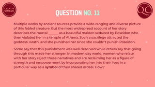 QUESTION NO. 11
Multiple works by ancient sources provide a wide-ranging and diverse picture
of this fabled creature. But the most widespread account of her story
describes the mortal ______ as a beautiful maiden seduced by Poseidon who
then violated her in a temple of Athena. Such a sacrilege attracted the
goddess’ wrath, and she punished her since she couldn't punish Poseidon.
Some say that this punishment was well deserved while others say that going
through this made her stronger. In modern day world, women who relate
with her story reject these narratives and are reclaiming her as a ﬁgure of
strength and empowerment by incorporating her into their lives in a
particular way as a symbol of their shared ordeal. How?
 
