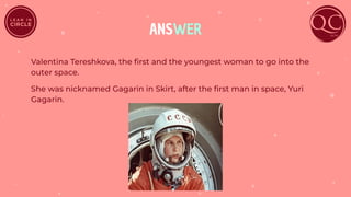 ANSWER
Valentina Tereshkova, the ﬁrst and the youngest woman to go into the
outer space.
She was nicknamed Gagarin in Skirt, after the ﬁrst man in space, Yuri
Gagarin.
 