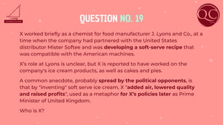 QUESTION NO. 19
X worked brieﬂy as a chemist for food manufacturer J. Lyons and Co., at a
time when the company had partnered with the United States
distributor Mister Softee and was developing a soft-serve recipe that
was compatible with the American machines.
X’s role at Lyons is unclear, but X is reported to have worked on the
company's ice cream products, as well as cakes and pies.
A common anecdote, probably spread by the political opponents, is
that by "inventing" soft serve ice cream, X "added air, lowered quality
and raised proﬁts", used as a metaphor for X’s policies later as Prime
Minister of United Kingdom.
Who is X?
 