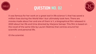 QUESTION NO. 02
X was famous for her work on a great tool in life science Y, that has saved a
million lives during the World War I but ultimately took hers. There are
movies made about her and one of them is Y, a biographical ﬁlm released in
2020 about her life and time directed by Marjane Satrapi. This ﬁlm is based on
the novel of the same title by Lauren Redniss that centres around her
scientiﬁc and personal life.
ID the scientist.
 