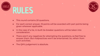 RULES
● This round contains 20 questions.
● For each correct answer, 10 points will be awarded with part points being
given wherever applicable.
● In the case of a tie, in-built tie-breaker questions will be taken into
consideration.
● There aren’t any negatives for attempting the questions, so feel free to
answer them. But malpractices won’t be entertained. So, refrain from
such activities.
● The QM’s judgement is absolute.
 
