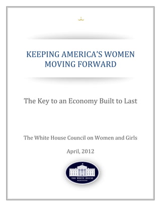 KEEPING	
  AMERICA’S	
  WOMEN	
  
MOVING FORWARD
The Key to an Economy Built to Last
The White House Council on Women and Girls
April, 2012
 