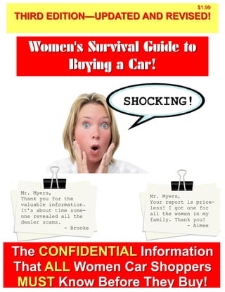 $1.99
THIRD EDITION—UPDATED AND REVISED!


   Women's Survival Guide to
       Buying a Car!

                          SHOCKING!




 Mr. Myers,
 Thank you for the           Mr. Myers,
 valuable information.       Your report is price-
 It’s about time some-       less! I got one for
 one revealed all the        all the women in my
 dealer scams.               family. Thank you!
               - Brooke                  - Aimee




The CONFIDENTIAL Information
That ALL Women Car Shoppers
 MUST Know Before They Buy!
 