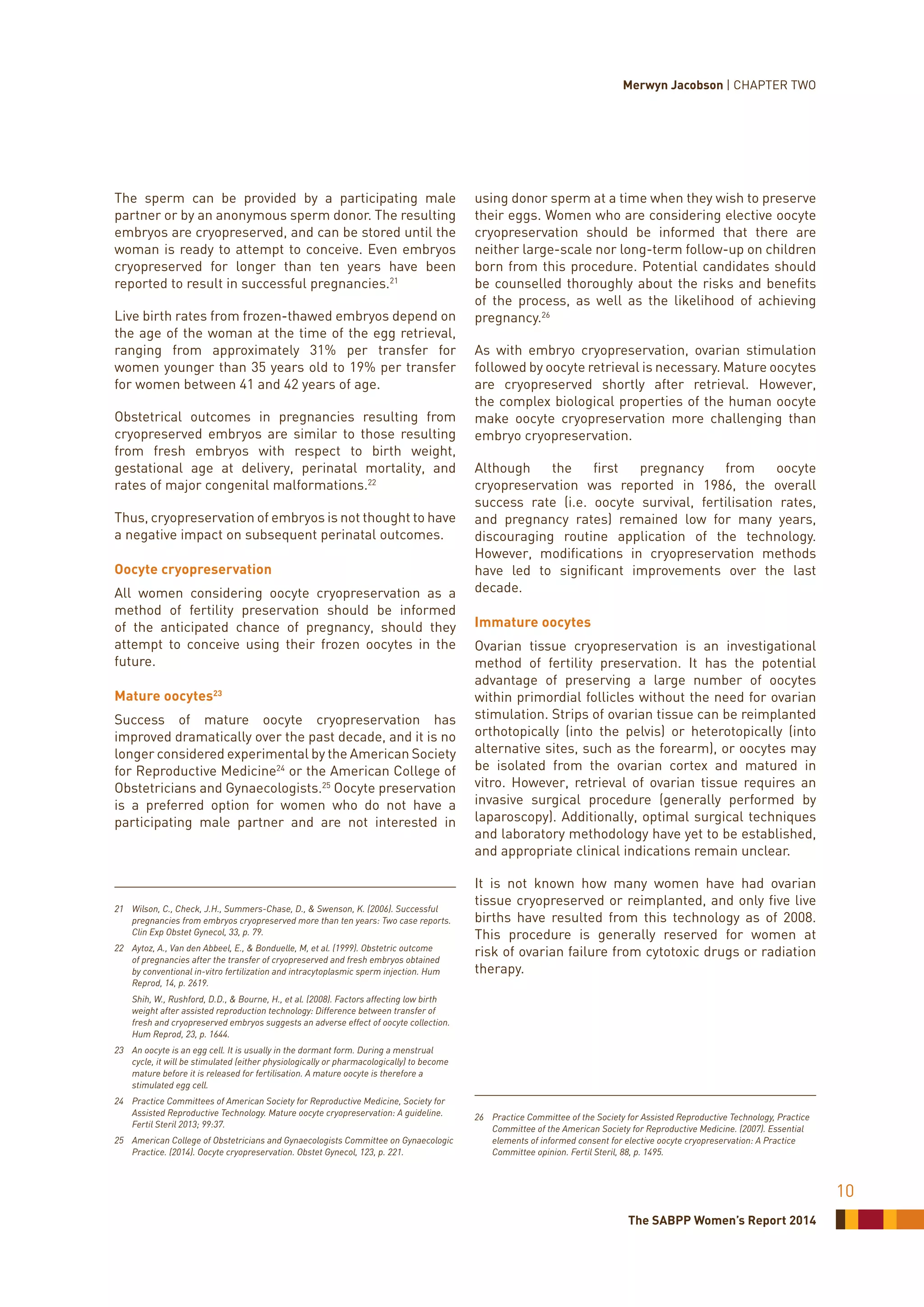 The SABPP Women’s Report 2014
10
The sperm can be provided by a participating male
partner or by an anonymous sperm donor. The resulting
embryos are cryopreserved, and can be stored until the
woman is ready to attempt to conceive. Even embryos
cryopreserved for longer than ten years have been
reported to result in successful pregnancies.21
Live birth rates from frozen-thawed embryos depend on
the age of the woman at the time of the egg retrieval,
ranging from approximately 31% per transfer for
women younger than 35 years old to 19% per transfer
for women between 41 and 42 years of age.
Obstetrical outcomes in pregnancies resulting from
cryopreserved embryos are similar to those resulting
from fresh embryos with respect to birth weight,
gestational age at delivery, perinatal mortality, and
rates of major congenital malformations.22
Thus, cryopreservation of embryos is not thought to have
a negative impact on subsequent perinatal outcomes.
Oocyte cryopreservation
All women considering oocyte cryopreservation as a
method of fertility preservation should be informed
of the anticipated chance of pregnancy, should they
attempt to conceive using their frozen oocytes in the
future.
Mature oocytes23
Success of mature oocyte cryopreservation has
improved dramatically over the past decade, and it is no
longer considered experimental by the American Society
for Reproductive Medicine24
or the American College of
Obstetricians and Gynaecologists.25
Oocyte preservation
is a preferred option for women who do not have a
participating male partner and are not interested in
21	 Wilson, C., Check, J.H., Summers-Chase, D., & Swenson, K. (2006). Successful
pregnancies from embryos cryopreserved more than ten years: Two case reports.
Clin Exp Obstet Gynecol, 33, p. 79.
22	 Aytoz, A., Van den Abbeel, E., & Bonduelle, M, et al. (1999). Obstetric outcome
of pregnancies after the transfer of cryopreserved and fresh embryos obtained
by conventional in-vitro fertilization and intracytoplasmic sperm injection. Hum
Reprod, 14, p. 2619.
	 Shih, W., Rushford, D.D., & Bourne, H., et al. (2008). Factors affecting low birth
weight after assisted reproduction technology: Difference between transfer of
fresh and cryopreserved embryos suggests an adverse effect of oocyte collection.
Hum Reprod, 23, p. 1644.
23	 An oocyte is an egg cell. It is usually in the dormant form. During a menstrual
cycle, it will be stimulated (either physiologically or pharmacologically) to become
mature before it is released for fertilisation. A mature oocyte is therefore a
stimulated egg cell.
24	 Practice Committees of American Society for Reproductive Medicine, Society for
Assisted Reproductive Technology. Mature oocyte cryopreservation: A guideline.
Fertil Steril 2013; 99:37.
25	 American College of Obstetricians and Gynaecologists Committee on Gynaecologic
Practice. (2014). Oocyte cryopreservation. Obstet Gynecol, 123, p. 221.
using donor sperm at a time when they wish to preserve
their eggs. Women who are considering elective oocyte
cryopreservation should be informed that there are
neither large-scale nor long-term follow-up on children
born from this procedure. Potential candidates should
be counselled thoroughly about the risks and benefits
of the process, as well as the likelihood of achieving
pregnancy.26
As with embryo cryopreservation, ovarian stimulation
followed by oocyte retrieval is necessary. Mature oocytes
are cryopreserved shortly after retrieval. However,
the complex biological properties of the human oocyte
make oocyte cryopreservation more challenging than
embryo cryopreservation.
Although the first pregnancy from oocyte
cryopreservation was reported in 1986, the overall
success rate (i.e. oocyte survival, fertilisation rates,
and pregnancy rates) remained low for many years,
discouraging routine application of the technology.
However, modifications in cryopreservation methods
have led to significant improvements over the last
decade.
Immature oocytes
Ovarian tissue cryopreservation is an investigational
method of fertility preservation. It has the potential
advantage of preserving a large number of oocytes
within primordial follicles without the need for ovarian
stimulation. Strips of ovarian tissue can be reimplanted
orthotopically (into the pelvis) or heterotopically (into
alternative sites, such as the forearm), or oocytes may
be isolated from the ovarian cortex and matured in
vitro. However, retrieval of ovarian tissue requires an
invasive surgical procedure (generally performed by
laparoscopy). Additionally, optimal surgical techniques
and laboratory methodology have yet to be established,
and appropriate clinical indications remain unclear.
It is not known how many women have had ovarian
tissue cryopreserved or reimplanted, and only five live
births have resulted from this technology as of 2008.
This procedure is generally reserved for women at
risk of ovarian failure from cytotoxic drugs or radiation
therapy.
26	 Practice Committee of the Society for Assisted Reproductive Technology, Practice
Committee of the American Society for Reproductive Medicine. (2007). Essential
elements of informed consent for elective oocyte cryopreservation: A Practice
Committee opinion. Fertil Steril, 88, p. 1495.
Merwyn Jacobson | CHAPTER TWO
 