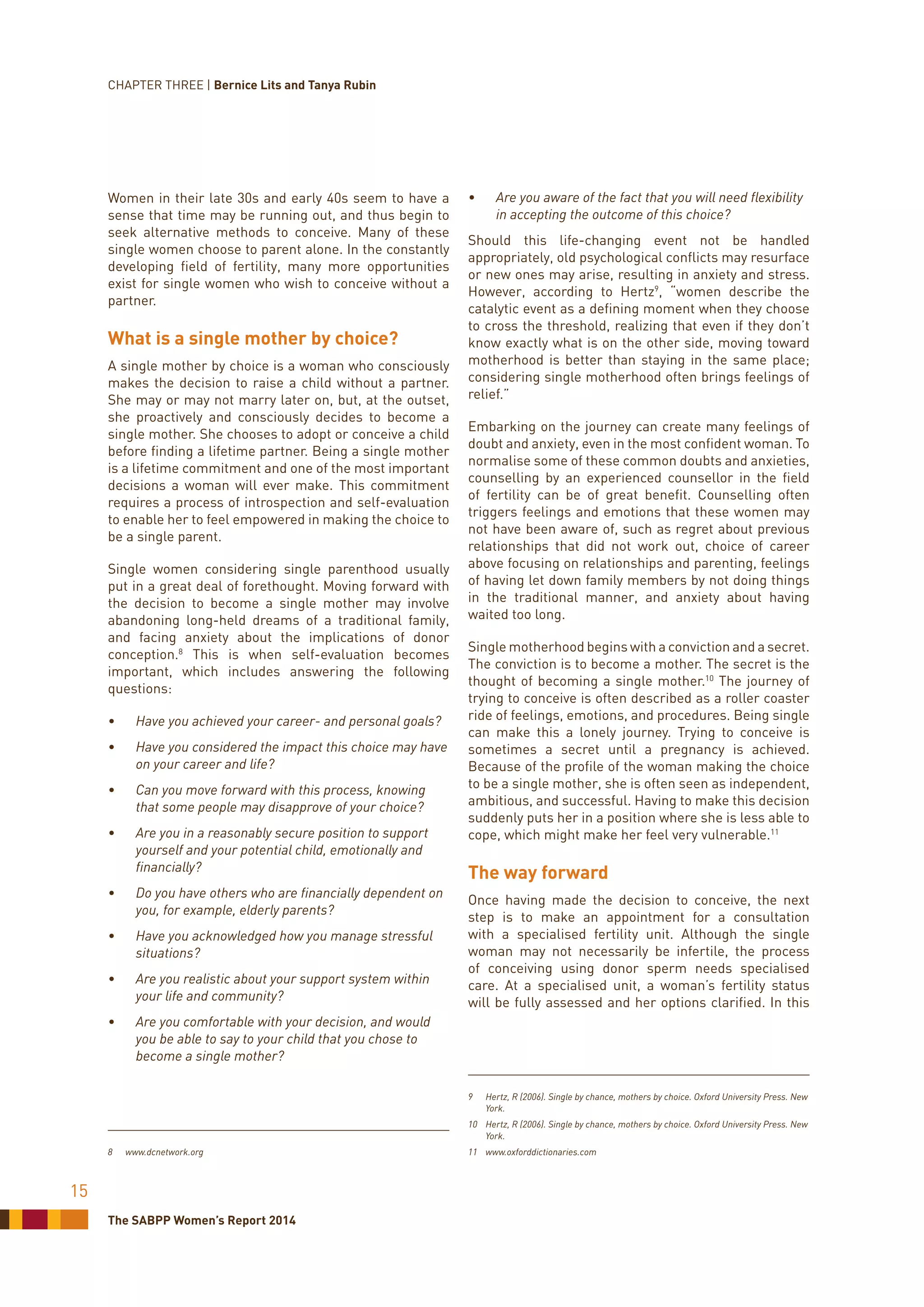 The SABPP Women’s Report 2014
15
Women in their late 30s and early 40s seem to have a
sense that time may be running out, and thus begin to
seek alternative methods to conceive. Many of these
single women choose to parent alone. In the constantly
developing field of fertility, many more opportunities
exist for single women who wish to conceive without a
partner.
What is a single mother by choice?
A single mother by choice is a woman who consciously
makes the decision to raise a child without a partner.
She may or may not marry later on, but, at the outset,
she proactively and consciously decides to become a
single mother. She chooses to adopt or conceive a child
before finding a lifetime partner. Being a single mother
is a lifetime commitment and one of the most important
decisions a woman will ever make. This commitment
requires a process of introspection and self-evaluation
to enable her to feel empowered in making the choice to
be a single parent.
Single women considering single parenthood usually
put in a great deal of forethought. Moving forward with
the decision to become a single mother may involve
abandoning long-held dreams of a traditional family,
and facing anxiety about the implications of donor
conception.8
This is when self-evaluation becomes
important, which includes answering the following
questions:
•	 Have you achieved your career- and personal goals?
•	 Have you considered the impact this choice may have
on your career and life?
•	 Can you move forward with this process, knowing
that some people may disapprove of your choice?
•	 Are you in a reasonably secure position to support
yourself and your potential child, emotionally and
financially?
•	 Do you have others who are financially dependent on
you, for example, elderly parents?
•	 Have you acknowledged how you manage stressful
situations?
•	 Are you realistic about your support system within
your life and community?
•	 Are you comfortable with your decision, and would
you be able to say to your child that you chose to
become a single mother?
8	www.dcnetwork.org
•	 Are you aware of the fact that you will need flexibility
in accepting the outcome of this choice?
Should this life-changing event not be handled
appropriately, old psychological conflicts may resurface
or new ones may arise, resulting in anxiety and stress.
However, according to Hertz9
, “women describe the
catalytic event as a defining moment when they choose
to cross the threshold, realizing that even if they don’t
know exactly what is on the other side, moving toward
motherhood is better than staying in the same place;
considering single motherhood often brings feelings of
relief.”
Embarking on the journey can create many feelings of
doubt and anxiety, even in the most confident woman. To
normalise some of these common doubts and anxieties,
counselling by an experienced counsellor in the field
of fertility can be of great benefit. Counselling often
triggers feelings and emotions that these women may
not have been aware of, such as regret about previous
relationships that did not work out, choice of career
above focusing on relationships and parenting, feelings
of having let down family members by not doing things
in the traditional manner, and anxiety about having
waited too long.
Single motherhood begins with a conviction and a secret.
The conviction is to become a mother. The secret is the
thought of becoming a single mother.10
The journey of
trying to conceive is often described as a roller coaster
ride of feelings, emotions, and procedures. Being single
can make this a lonely journey. Trying to conceive is
sometimes a secret until a pregnancy is achieved.
Because of the profile of the woman making the choice
to be a single mother, she is often seen as independent,
ambitious, and successful. Having to make this decision
suddenly puts her in a position where she is less able to
cope, which might make her feel very vulnerable.11
The way forward
Once having made the decision to conceive, the next
step is to make an appointment for a consultation
with a specialised fertility unit. Although the single
woman may not necessarily be infertile, the process
of conceiving using donor sperm needs specialised
care. At a specialised unit, a woman’s fertility status
will be fully assessed and her options clarified. In this
9	 Hertz, R (2006). Single by chance, mothers by choice. Oxford University Press. New
York.
10	 Hertz, R (2006). Single by chance, mothers by choice. Oxford University Press. New
York.
11	www.oxforddictionaries.com
CHAPTER THREE | Bernice Lits and Tanya Rubin
 