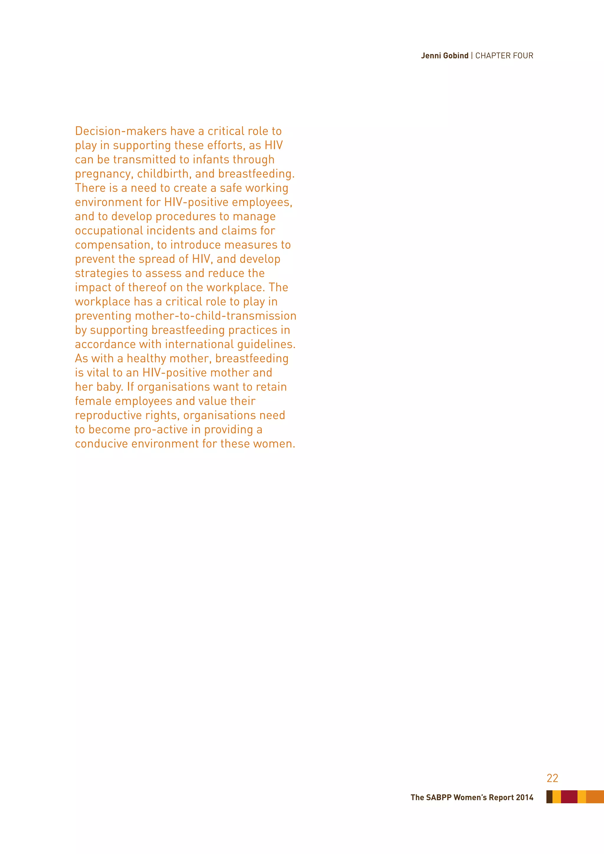 The SABPP Women’s Report 2014
22
Decision-makers have a critical role to
play in supporting these efforts, as HIV
can be transmitted to infants through
pregnancy, childbirth, and breastfeeding.
There is a need to create a safe working
environment for HIV-positive employees,
and to develop procedures to manage
occupational incidents and claims for
compensation, to introduce measures to
prevent the spread of HIV, and develop
strategies to assess and reduce the
impact of thereof on the workplace. The
workplace has a critical role to play in
preventing mother-to-child-transmission
by supporting breastfeeding practices in
accordance with international guidelines.
As with a healthy mother, breastfeeding
is vital to an HIV-positive mother and
her baby. If organisations want to retain
female employees and value their
reproductive rights, organisations need
to become pro-active in providing a
conducive environment for these women.
Jenni Gobind | CHAPTER FOUR
 