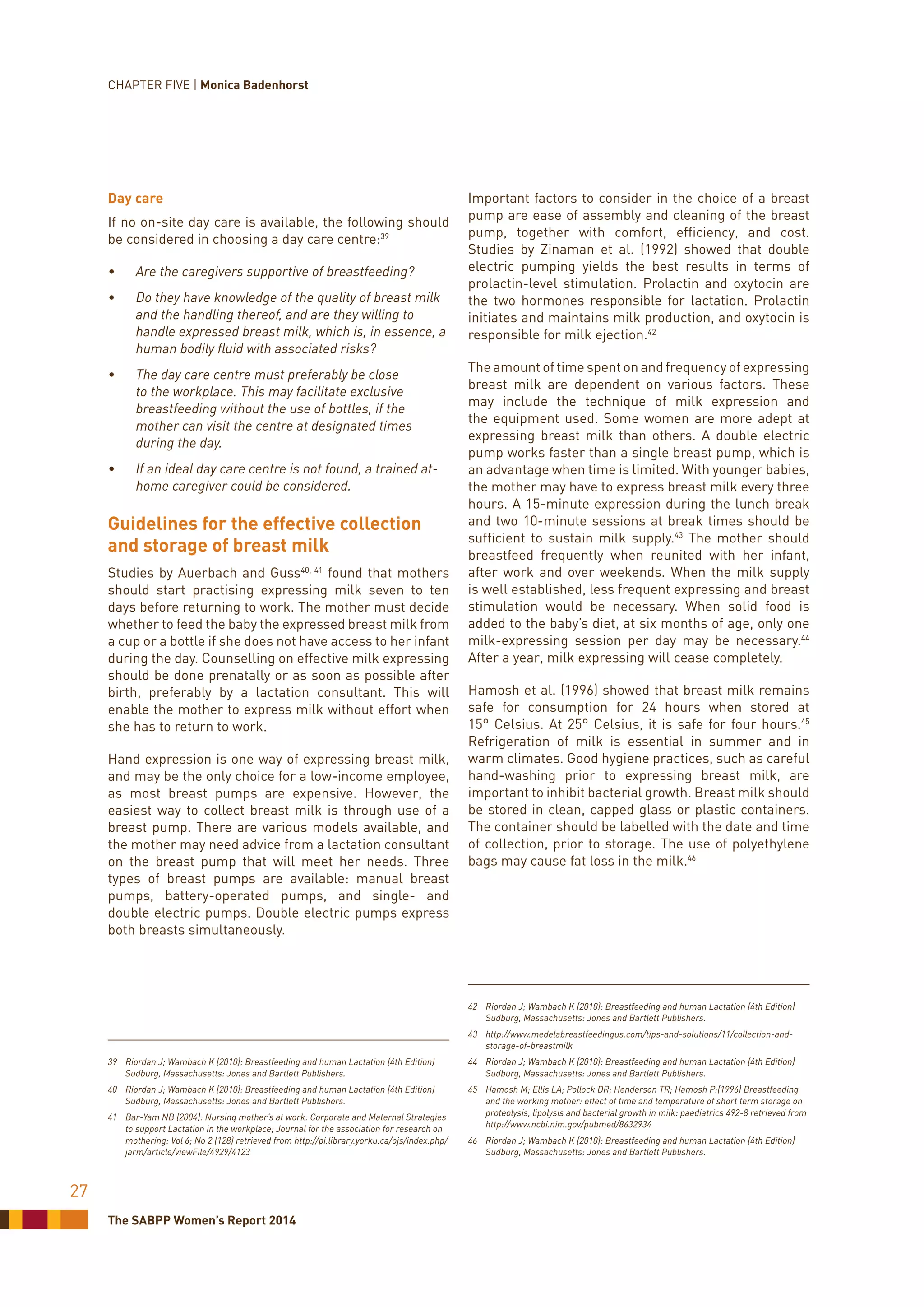The SABPP Women’s Report 2014
27
Day care
If no on-site day care is available, the following should
be considered in choosing a day care centre:39
•	 Are the caregivers supportive of breastfeeding?
•	 Do they have knowledge of the quality of breast milk
and the handling thereof, and are they willing to
handle expressed breast milk, which is, in essence, a
human bodily fluid with associated risks?
•	 The day care centre must preferably be close
to the workplace. This may facilitate exclusive
breastfeeding without the use of bottles, if the
mother can visit the centre at designated times
during the day.
•	 If an ideal day care centre is not found, a trained at-
home caregiver could be considered.
Guidelines for the effective collection
and storage of breast milk
Studies by Auerbach and Guss40, 41
found that mothers
should start practising expressing milk seven to ten
days before returning to work. The mother must decide
whether to feed the baby the expressed breast milk from
a cup or a bottle if she does not have access to her infant
during the day. Counselling on effective milk expressing
should be done prenatally or as soon as possible after
birth, preferably by a lactation consultant. This will
enable the mother to express milk without effort when
she has to return to work.
Hand expression is one way of expressing breast milk,
and may be the only choice for a low-income employee,
as most breast pumps are expensive. However, the
easiest way to collect breast milk is through use of a
breast pump. There are various models available, and
the mother may need advice from a lactation consultant
on the breast pump that will meet her needs. Three
types of breast pumps are available: manual breast
pumps, battery-operated pumps, and single- and
double electric pumps. Double electric pumps express
both breasts simultaneously.
39	 Riordan J; Wambach K (2010): Breastfeeding and human Lactation (4th Edition)
Sudburg, Massachusetts: Jones and Bartlett Publishers.
40	 Riordan J; Wambach K (2010): Breastfeeding and human Lactation (4th Edition)
Sudburg, Massachusetts: Jones and Bartlett Publishers.
41	 Bar-Yam NB (2004): Nursing mother’s at work: Corporate and Maternal Strategies
to support Lactation in the workplace; Journal for the association for research on
mothering: Vol 6; No 2 (128) retrieved from http://pi.library.yorku.ca/ojs/index.php/
jarm/article/viewFile/4929/4123
Important factors to consider in the choice of a breast
pump are ease of assembly and cleaning of the breast
pump, together with comfort, efficiency, and cost.
Studies by Zinaman et al. (1992) showed that double
electric pumping yields the best results in terms of
prolactin-level stimulation. Prolactin and oxytocin are
the two hormones responsible for lactation. Prolactin
initiates and maintains milk production, and oxytocin is
responsible for milk ejection.42
The amount of time spent on and frequency of expressing
breast milk are dependent on various factors. These
may include the technique of milk expression and
the equipment used. Some women are more adept at
expressing breast milk than others. A double electric
pump works faster than a single breast pump, which is
an advantage when time is limited. With younger babies,
the mother may have to express breast milk every three
hours. A 15-minute expression during the lunch break
and two 10-minute sessions at break times should be
sufficient to sustain milk supply.43
The mother should
breastfeed frequently when reunited with her infant,
after work and over weekends. When the milk supply
is well established, less frequent expressing and breast
stimulation would be necessary. When solid food is
added to the baby’s diet, at six months of age, only one
milk-expressing session per day may be necessary.44
After a year, milk expressing will cease completely.
Hamosh et al. (1996) showed that breast milk remains
safe for consumption for 24 hours when stored at
15° Celsius. At 25° Celsius, it is safe for four hours.45
Refrigeration of milk is essential in summer and in
warm climates. Good hygiene practices, such as careful
hand-washing prior to expressing breast milk, are
important to inhibit bacterial growth. Breast milk should
be stored in clean, capped glass or plastic containers.
The container should be labelled with the date and time
of collection, prior to storage. The use of polyethylene
bags may cause fat loss in the milk.46
42	 Riordan J; Wambach K (2010): Breastfeeding and human Lactation (4th Edition)
Sudburg, Massachusetts: Jones and Bartlett Publishers.
43	http://www.medelabreastfeedingus.com/tips-and-solutions/11/collection-and-
storage-of-breastmilk
44	 Riordan J; Wambach K (2010): Breastfeeding and human Lactation (4th Edition)
Sudburg, Massachusetts: Jones and Bartlett Publishers.
45	 Hamosh M; Ellis LA; Pollock DR; Henderson TR; Hamosh P:(1996) Breastfeeding
and the working mother: effect of time and temperature of short term storage on
proteolysis, lipolysis and bacterial growth in milk: paediatrics 492-8 retrieved from
http://www.ncbi.nim.gov/pubmed/8632934
46	 Riordan J; Wambach K (2010): Breastfeeding and human Lactation (4th Edition)
Sudburg, Massachusetts: Jones and Bartlett Publishers.
CHAPTER FIVE | Monica Badenhorst
 