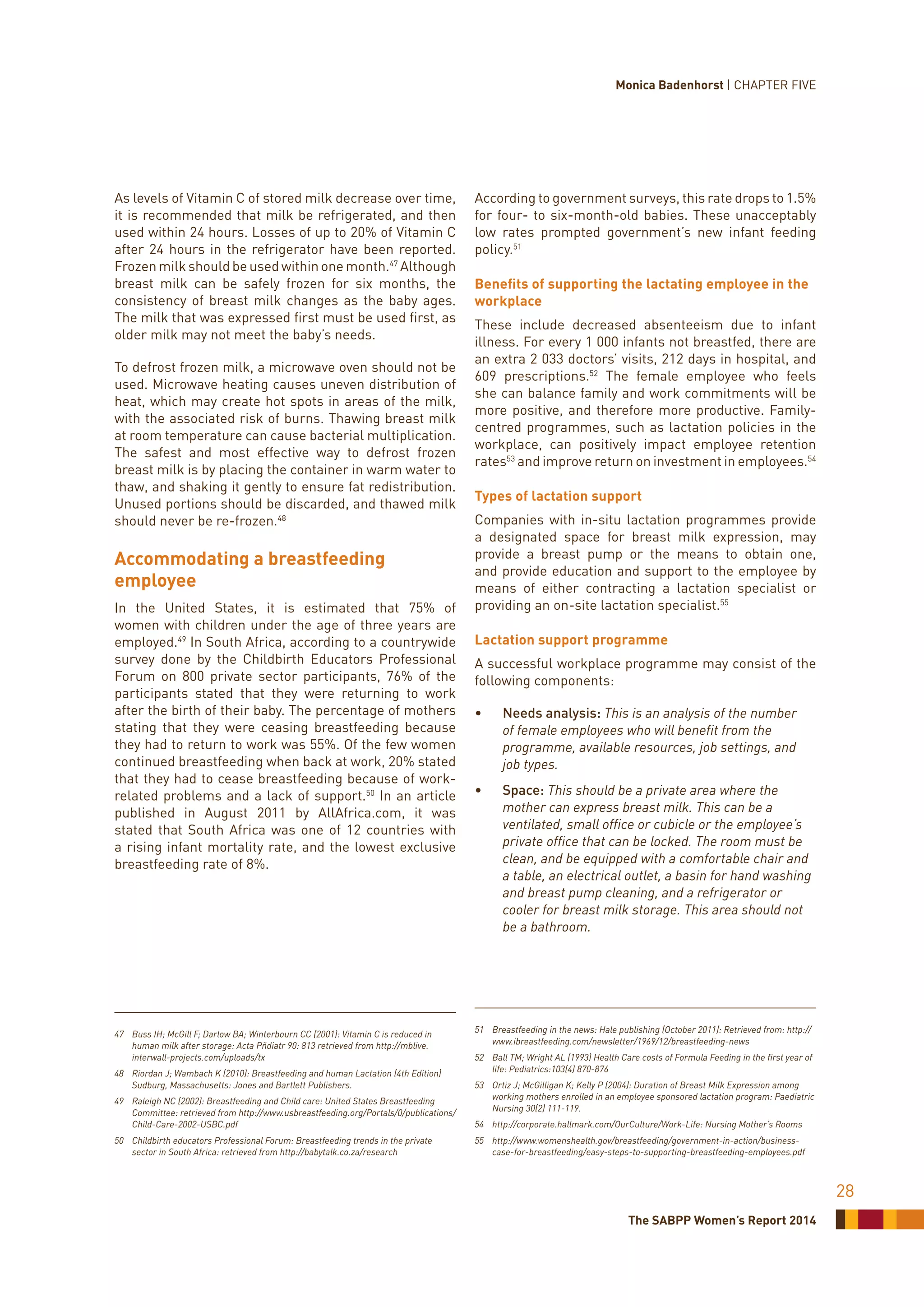 The SABPP Women’s Report 2014
28
As levels of Vitamin C of stored milk decrease over time,
it is recommended that milk be refrigerated, and then
used within 24 hours. Losses of up to 20% of Vitamin C
after 24 hours in the refrigerator have been reported.
Frozen milk should be used within one month.47
Although
breast milk can be safely frozen for six months, the
consistency of breast milk changes as the baby ages.
The milk that was expressed first must be used first, as
older milk may not meet the baby’s needs.
To defrost frozen milk, a microwave oven should not be
used. Microwave heating causes uneven distribution of
heat, which may create hot spots in areas of the milk,
with the associated risk of burns. Thawing breast milk
at room temperature can cause bacterial multiplication.
The safest and most effective way to defrost frozen
breast milk is by placing the container in warm water to
thaw, and shaking it gently to ensure fat redistribution.
Unused portions should be discarded, and thawed milk
should never be re-frozen.48
Accommodating a breastfeeding
employee
In the United States, it is estimated that 75% of
women with children under the age of three years are
employed.49
In South Africa, according to a countrywide
survey done by the Childbirth Educators Professional
Forum on 800 private sector participants, 76% of the
participants stated that they were returning to work
after the birth of their baby. The percentage of mothers
stating that they were ceasing breastfeeding because
they had to return to work was 55%. Of the few women
continued breastfeeding when back at work, 20% stated
that they had to cease breastfeeding because of work-
related problems and a lack of support.50
In an article
published in August 2011 by AllAfrica.com, it was
stated that South Africa was one of 12 countries with
a rising infant mortality rate, and the lowest exclusive
breastfeeding rate of 8%.
47	 Buss IH; McGill F; Darlow BA; Winterbourn CC (2001): Vitamin C is reduced in
human milk after storage: Acta Pñdiatr 90: 813 retrieved from http://mblive.
interwall-projects.com/uploads/tx
48	 Riordan J; Wambach K (2010): Breastfeeding and human Lactation (4th Edition)
Sudburg, Massachusetts: Jones and Bartlett Publishers.
49	 Raleigh NC (2002): Breastfeeding and Child care: United States Breastfeeding
Committee: retrieved from http://www.usbreastfeeding.org/Portals/0/publications/
Child-Care-2002-USBC.pdf
50	 Childbirth educators Professional Forum: Breastfeeding trends in the private
sector in South Africa: retrieved from http://babytalk.co.za/research
According to government surveys, this rate drops to 1.5%
for four- to six-month-old babies. These unacceptably
low rates prompted government’s new infant feeding
policy.51
Benefits of supporting the lactating employee in the
workplace
These include decreased absenteeism due to infant
illness. For every 1 000 infants not breastfed, there are
an extra 2 033 doctors’ visits, 212 days in hospital, and
609 prescriptions.52
The female employee who feels
she can balance family and work commitments will be
more positive, and therefore more productive. Family-
centred programmes, such as lactation policies in the
workplace, can positively impact employee retention
rates53
and improve return on investment in employees.54
Types of lactation support
Companies with in-situ lactation programmes provide
a designated space for breast milk expression, may
provide a breast pump or the means to obtain one,
and provide education and support to the employee by
means of either contracting a lactation specialist or
providing an on-site lactation specialist.55
Lactation support programme
A successful workplace programme may consist of the
following components:
•	 Needs analysis: This is an analysis of the number
of female employees who will benefit from the
programme, available resources, job settings, and
job types.
•	 Space: This should be a private area where the
mother can express breast milk. This can be a
ventilated, small office or cubicle or the employee’s
private office that can be locked. The room must be
clean, and be equipped with a comfortable chair and
a table, an electrical outlet, a basin for hand washing
and breast pump cleaning, and a refrigerator or
cooler for breast milk storage. This area should not
be a bathroom.
51	 Breastfeeding in the news: Hale publishing (October 2011): Retrieved from: http://
www.ibreastfeeding.com/newsletter/1969/12/breastfeeding-news
52	 Ball TM; Wright AL (1993) Health Care costs of Formula Feeding in the first year of
life: Pediatrics:103(4) 870-876
53	 Ortiz J; McGilligan K; Kelly P (2004): Duration of Breast Milk Expression among
working mothers enrolled in an employee sponsored lactation program: Paediatric
Nursing 30(2) 111-119.
54	 http://corporate.hallmark.com/OurCulture/Work-Life: Nursing Mother’s Rooms
55	http://www.womenshealth.gov/breastfeeding/government-in-action/business-
case-for-breastfeeding/easy-steps-to-supporting-breastfeeding-employees.pdf
Monica Badenhorst | CHAPTER FIVE
 