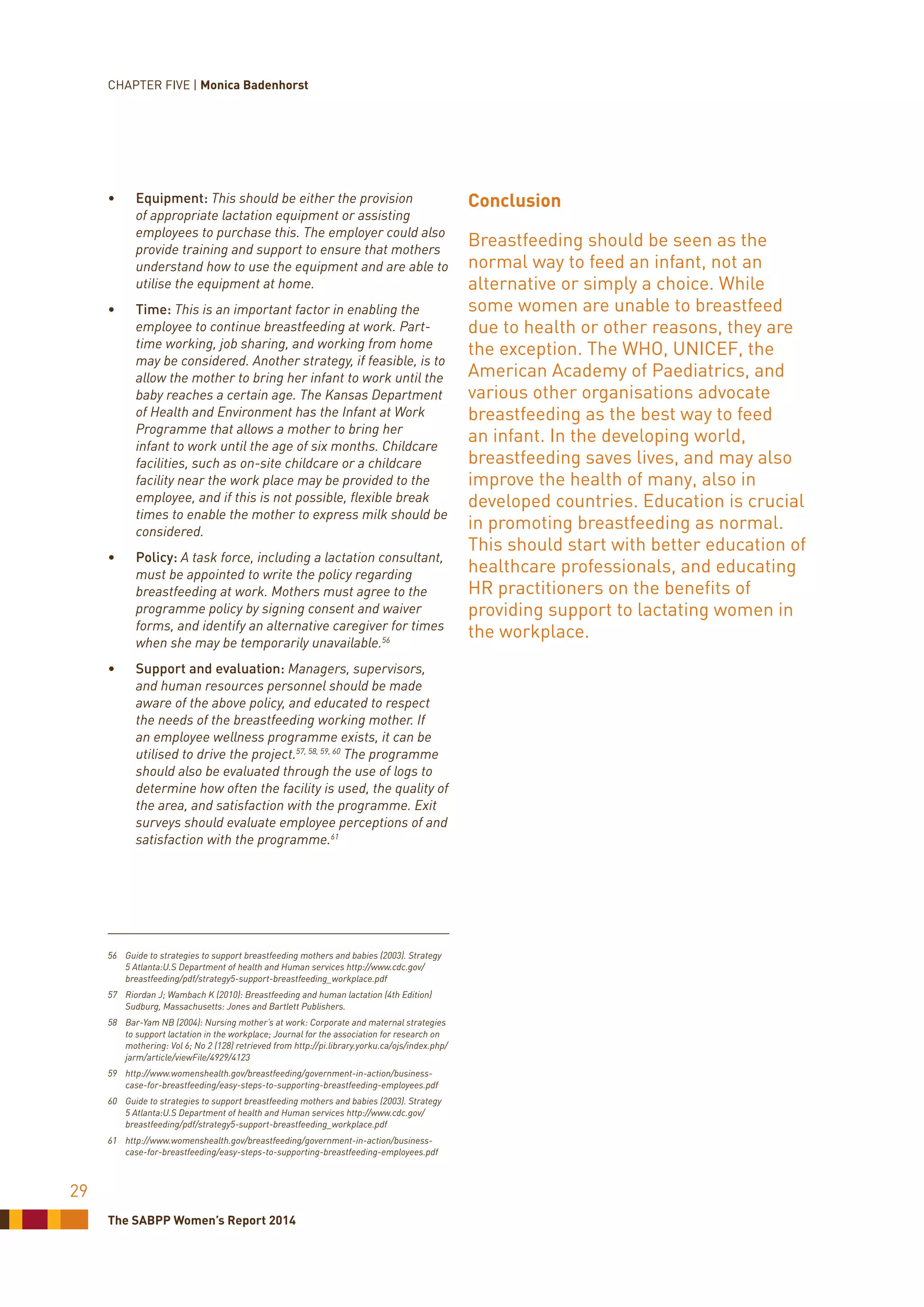 The SABPP Women’s Report 2014
29
•	 Equipment: This should be either the provision
of appropriate lactation equipment or assisting
employees to purchase this. The employer could also
provide training and support to ensure that mothers
understand how to use the equipment and are able to
utilise the equipment at home.
•	 Time: This is an important factor in enabling the
employee to continue breastfeeding at work. Part-
time working, job sharing, and working from home
may be considered. Another strategy, if feasible, is to
allow the mother to bring her infant to work until the
baby reaches a certain age. The Kansas Department
of Health and Environment has the Infant at Work
Programme that allows a mother to bring her
infant to work until the age of six months. Childcare
facilities, such as on-site childcare or a childcare
facility near the work place may be provided to the
employee, and if this is not possible, flexible break
times to enable the mother to express milk should be
considered.
•	 Policy: A task force, including a lactation consultant,
must be appointed to write the policy regarding
breastfeeding at work. Mothers must agree to the
programme policy by signing consent and waiver
forms, and identify an alternative caregiver for times
when she may be temporarily unavailable.56
•	 Support and evaluation: Managers, supervisors,
and human resources personnel should be made
aware of the above policy, and educated to respect
the needs of the breastfeeding working mother. If
an employee wellness programme exists, it can be
utilised to drive the project.57, 58, 59, 60
The programme
should also be evaluated through the use of logs to
determine how often the facility is used, the quality of
the area, and satisfaction with the programme. Exit
surveys should evaluate employee perceptions of and
satisfaction with the programme.61
56	 Guide to strategies to support breastfeeding mothers and babies (2003). Strategy
5 Atlanta:U.S Department of health and Human services http://www.cdc.gov/
breastfeeding/pdf/strategy5-support-breastfeeding_workplace.pdf
57	 Riordan J; Wambach K (2010): Breastfeeding and human lactation (4th Edition)
Sudburg, Massachusetts: Jones and Bartlett Publishers.
58	 Bar-Yam NB (2004): Nursing mother’s at work: Corporate and maternal strategies
to support lactation in the workplace; Journal for the association for research on
mothering: Vol 6; No 2 (128) retrieved from http://pi.library.yorku.ca/ojs/index.php/
jarm/article/viewFile/4929/4123
59	http://www.womenshealth.gov/breastfeeding/government-in-action/business-
case-for-breastfeeding/easy-steps-to-supporting-breastfeeding-employees.pdf
60	 Guide to strategies to support breastfeeding mothers and babies (2003). Strategy
5 Atlanta:U.S Department of health and Human services http://www.cdc.gov/
breastfeeding/pdf/strategy5-support-breastfeeding_workplace.pdf
61	http://www.womenshealth.gov/breastfeeding/government-in-action/business-
case-for-breastfeeding/easy-steps-to-supporting-breastfeeding-employees.pdf
Conclusion
Breastfeeding should be seen as the
normal way to feed an infant, not an
alternative or simply a choice. While
some women are unable to breastfeed
due to health or other reasons, they are
the exception. The WHO, UNICEF, the
American Academy of Paediatrics, and
various other organisations advocate
breastfeeding as the best way to feed
an infant. In the developing world,
breastfeeding saves lives, and may also
improve the health of many, also in
developed countries. Education is crucial
in promoting breastfeeding as normal.
This should start with better education of
healthcare professionals, and educating
HR practitioners on the benefits of
providing support to lactating women in
the workplace.
CHAPTER FIVE | Monica Badenhorst
 
