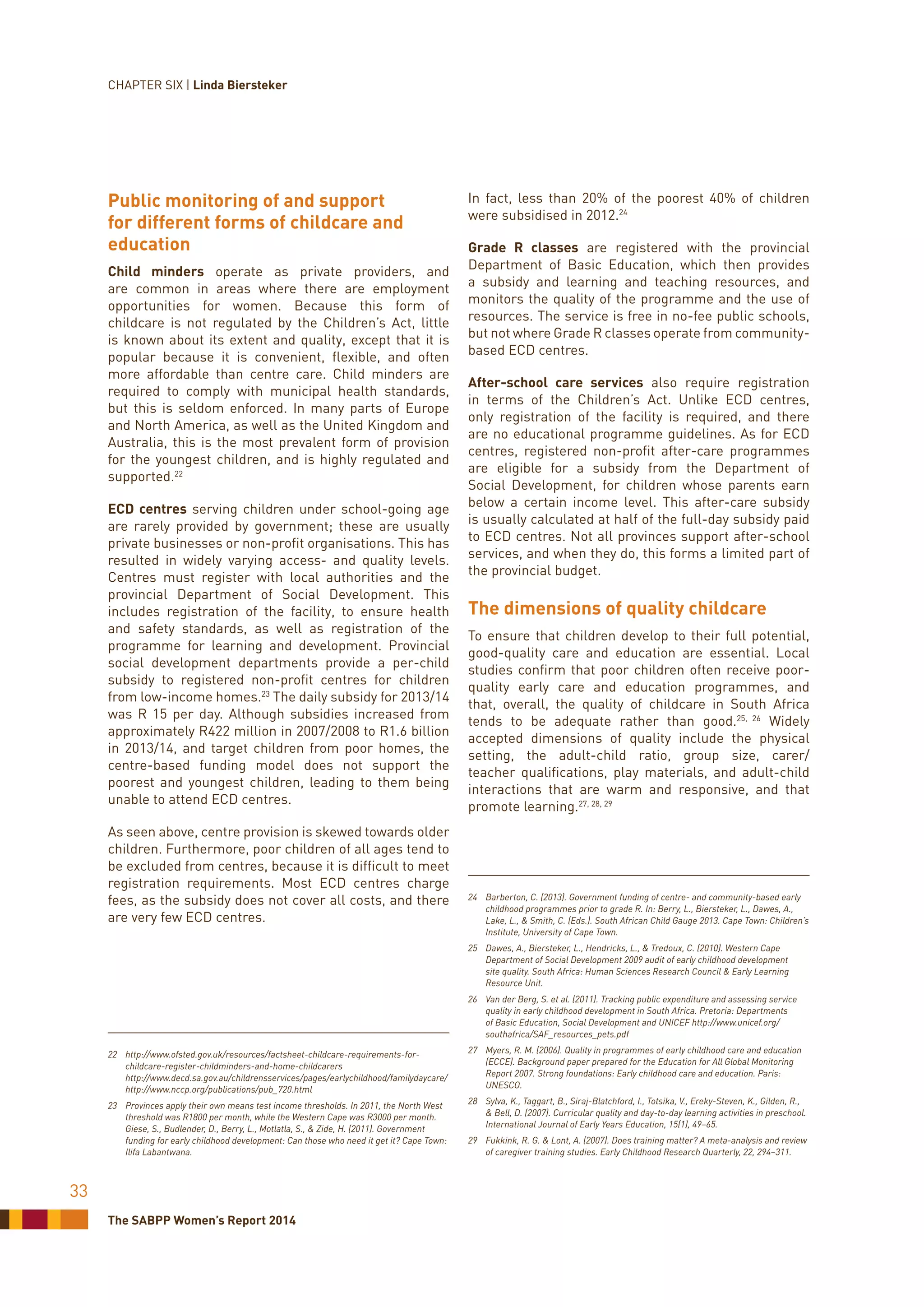 The SABPP Women’s Report 2014
33
Public monitoring of and support
for different forms of childcare and
education
Child minders operate as private providers, and
are common in areas where there are employment
opportunities for women. Because this form of
childcare is not regulated by the Children’s Act, little
is known about its extent and quality, except that it is
popular because it is convenient, flexible, and often
more affordable than centre care. Child minders are
required to comply with municipal health standards,
but this is seldom enforced. In many parts of Europe
and North America, as well as the United Kingdom and
Australia, this is the most prevalent form of provision
for the youngest children, and is highly regulated and
supported.22
ECD centres serving children under school-going age
are rarely provided by government; these are usually
private businesses or non-profit organisations. This has
resulted in widely varying access- and quality levels.
Centres must register with local authorities and the
provincial Department of Social Development. This
includes registration of the facility, to ensure health
and safety standards, as well as registration of the
programme for learning and development. Provincial
social development departments provide a per-child
subsidy to registered non-profit centres for children
from low-income homes.23
The daily subsidy for 2013/14
was R 15 per day. Although subsidies increased from
approximately R422 million in 2007/2008 to R1.6 billion
in 2013/14, and target children from poor homes, the
centre-based funding model does not support the
poorest and youngest children, leading to them being
unable to attend ECD centres.
As seen above, centre provision is skewed towards older
children. Furthermore, poor children of all ages tend to
be excluded from centres, because it is difficult to meet
registration requirements. Most ECD centres charge
fees, as the subsidy does not cover all costs, and there
are very few ECD centres.
22	http://www.ofsted.gov.uk/resources/factsheet-childcare-requirements-for-
childcare-register-childminders-and-home-childcarers
	http://www.decd.sa.gov.au/childrensservices/pages/earlychildhood/familydaycare/
	http://www.nccp.org/publications/pub_720.html
23	 Provinces apply their own means test income thresholds. In 2011, the North West
threshold was R1800 per month, while the Western Cape was R3000 per month.
Giese, S., Budlender, D., Berry, L., Motlatla, S., & Zide, H. (2011). Government
funding for early childhood development: Can those who need it get it? Cape Town:
Ilifa Labantwana.
In fact, less than 20% of the poorest 40% of children
were subsidised in 2012.24
Grade R classes are registered with the provincial
Department of Basic Education, which then provides
a subsidy and learning and teaching resources, and
monitors the quality of the programme and the use of
resources. The service is free in no-fee public schools,
but not where Grade R classes operate from community-
based ECD centres.
After-school care services also require registration
in terms of the Children’s Act. Unlike ECD centres,
only registration of the facility is required, and there
are no educational programme guidelines. As for ECD
centres, registered non-profit after-care programmes
are eligible for a subsidy from the Department of
Social Development, for children whose parents earn
below a certain income level. This after-care subsidy
is usually calculated at half of the full-day subsidy paid
to ECD centres. Not all provinces support after-school
services, and when they do, this forms a limited part of
the provincial budget.
The dimensions of quality childcare
To ensure that children develop to their full potential,
good-quality care and education are essential. Local
studies confirm that poor children often receive poor-
quality early care and education programmes, and
that, overall, the quality of childcare in South Africa
tends to be adequate rather than good.25, 26
Widely
accepted dimensions of quality include the physical
setting, the adult-child ratio, group size, carer/
teacher qualifications, play materials, and adult-child
interactions that are warm and responsive, and that
promote learning.27, 28, 29
24	 Barberton, C. (2013). Government funding of centre- and community-based early
childhood programmes prior to grade R. In: Berry, L., Biersteker, L., Dawes, A.,
Lake, L., & Smith, C. (Eds.). South African Child Gauge 2013. Cape Town: Children’s
Institute, University of Cape Town.
25	 Dawes, A., Biersteker, L., Hendricks, L., & Tredoux, C. (2010). Western Cape
Department of Social Development 2009 audit of early childhood development
site quality. South Africa: Human Sciences Research Council & Early Learning
Resource Unit.
26	 Van der Berg, S. et al. (2011). Tracking public expenditure and assessing service
quality in early childhood development in South Africa. Pretoria: Departments
of Basic Education, Social Development and UNICEF http://www.unicef.org/
southafrica/SAF_resources_pets.pdf
27	 Myers, R. M. (2006). Quality in programmes of early childhood care and education
(ECCE). Background paper prepared for the Education for All Global Monitoring
Report 2007. Strong foundations: Early childhood care and education. Paris:
UNESCO.
28	 Sylva, K., Taggart, B., Siraj-Blatchford, I., Totsika, V., Ereky-Steven, K., Gilden, R.,
& Bell, D. (2007). Curricular quality and day-to-day learning activities in preschool.
International Journal of Early Years Education, 15(1), 49–65.
29	 Fukkink, R. G. & Lont, A. (2007). Does training matter? A meta-analysis and review
of caregiver training studies. Early Childhood Research Quarterly, 22, 294–311.
CHAPTER SIX | Linda Biersteker
 
