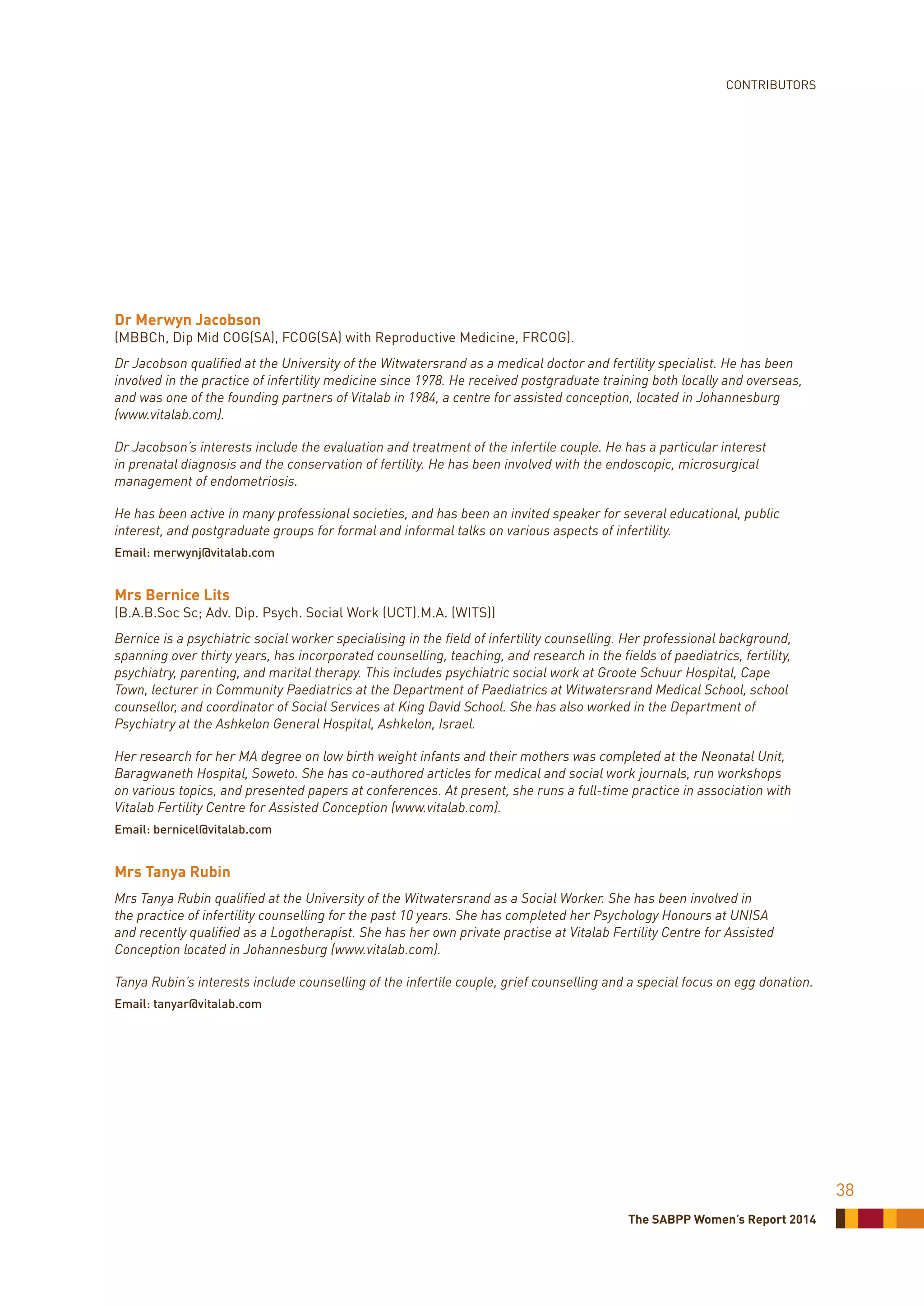 The SABPP Women’s Report 2014
38
CONTRIBUTORS
Dr Merwyn Jacobson
(MBBCh, Dip Mid COG(SA), FCOG(SA) with Reproductive Medicine, FRCOG).
Dr Jacobson qualified at the University of the Witwatersrand as a medical doctor and fertility specialist. He has been
involved in the practice of infertility medicine since 1978. He received postgraduate training both locally and overseas,
and was one of the founding partners of Vitalab in 1984, a centre for assisted conception, located in Johannesburg
(www.vitalab.com).
Dr Jacobson’s interests include the evaluation and treatment of the infertile couple. He has a particular interest
in prenatal diagnosis and the conservation of fertility. He has been involved with the endoscopic, microsurgical
management of endometriosis.
He has been active in many professional societies, and has been an invited speaker for several educational, public
interest, and postgraduate groups for formal and informal talks on various aspects of infertility.
Email: merwynj@vitalab.com
Mrs Bernice Lits
(B.A.B.Soc Sc; Adv. Dip. Psych. Social Work (UCT).M.A. (WITS))
Bernice is a psychiatric social worker specialising in the field of infertility counselling. Her professional background,
spanning over thirty years, has incorporated counselling, teaching, and research in the fields of paediatrics, fertility,
psychiatry, parenting, and marital therapy. This includes psychiatric social work at Groote Schuur Hospital, Cape
Town, lecturer in Community Paediatrics at the Department of Paediatrics at Witwatersrand Medical School, school
counsellor, and coordinator of Social Services at King David School. She has also worked in the Department of
Psychiatry at the Ashkelon General Hospital, Ashkelon, Israel.
Her research for her MA degree on low birth weight infants and their mothers was completed at the Neonatal Unit,
Baragwaneth Hospital, Soweto. She has co-authored articles for medical and social work journals, run workshops
on various topics, and presented papers at conferences. At present, she runs a full-time practice in association with
Vitalab Fertility Centre for Assisted Conception (www.vitalab.com).
Email: bernicel@vitalab.com
Mrs Tanya Rubin
Mrs Tanya Rubin qualified at the University of the Witwatersrand as a Social Worker. She has been involved in
the practice of infertility counselling for the past 10 years. She has completed her Psychology Honours at UNISA
and recently qualified as a Logotherapist. She has her own private practise at Vitalab Fertility Centre for Assisted
Conception located in Johannesburg (www.vitalab.com).
Tanya Rubin’s interests include counselling of the infertile couple, grief counselling and a special focus on egg donation.
Email: tanyar@vitalab.com
 
