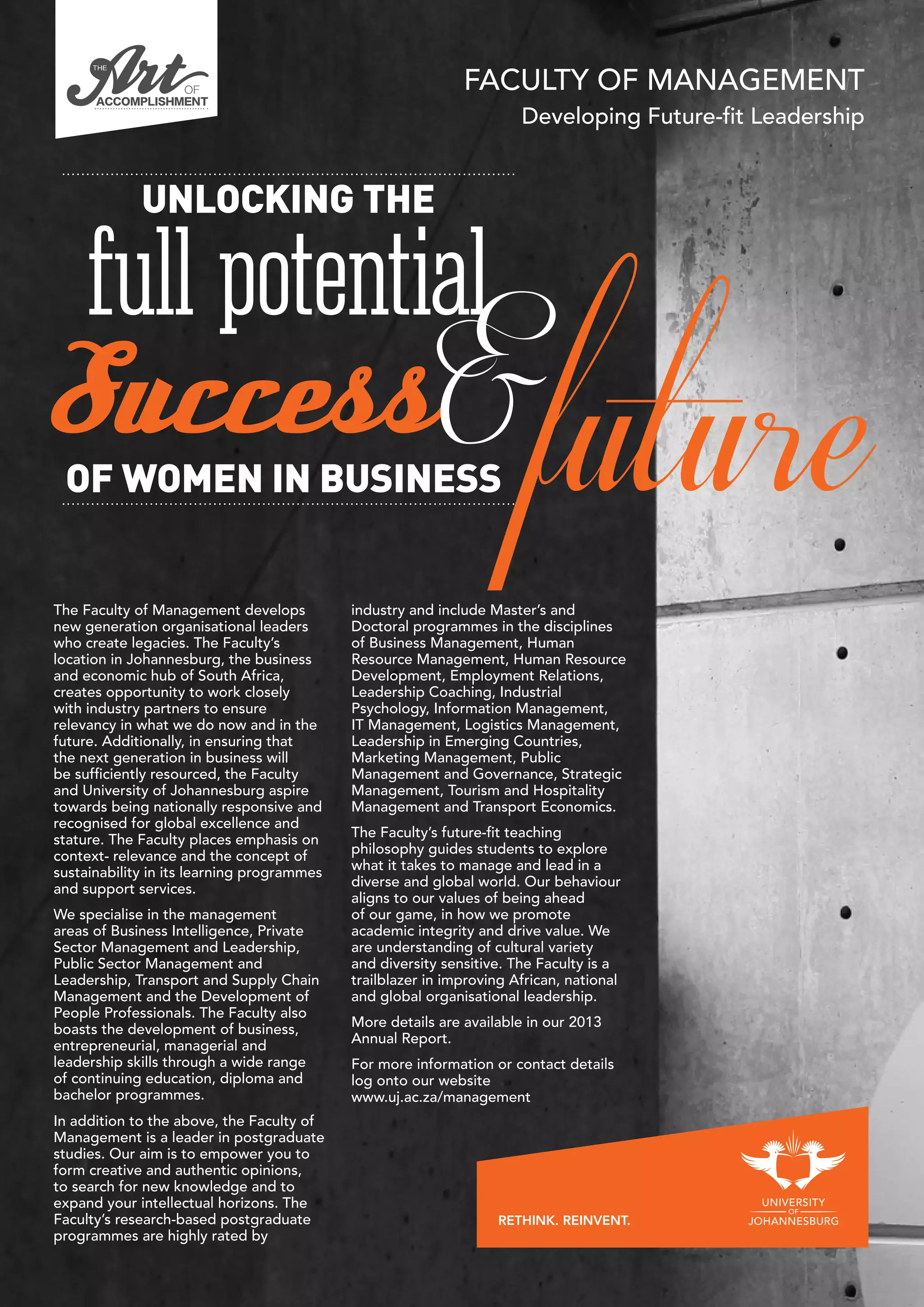 FACULTY OF MANAGEMENT
Developing Future-fit Leadership
The Faculty of Management develops
new generation organisational leaders
who create legacies. The Faculty’s
location in Johannesburg, the business
and economic hub of South Africa,
creates opportunity to work closely
with industry partners to ensure
relevancy in what we do now and in the
future. Additionally, in ensuring that
the next generation in business will
be sufficiently resourced, the Faculty
and University of Johannesburg aspire
towards being nationally responsive and
recognised for global excellence and
stature. The Faculty places emphasis on
context- relevance and the concept of
sustainability in its learning programmes
and support services.
We specialise in the management
areas of Business Intelligence, Private
Sector Management and Leadership,
Public Sector Management and
Leadership, Transport and Supply Chain
Management and the Development of
People Professionals. The Faculty also
boasts the development of business,
entrepreneurial, managerial and
leadership skills through a wide range
of continuing education, diploma and
bachelor programmes.
In addition to the above, the Faculty of
Management is a leader in postgraduate
studies. Our aim is to empower you to
form creative and authentic opinions,
to search for new knowledge and to
expand your intellectual horizons. The
Faculty’s research-based postgraduate
programmes are highly rated by
industry and include Master’s and
Doctoral programmes in the disciplines
of Business Management, Human
Resource Management, Human Resource
Development, Employment Relations,
Leadership Coaching, Industrial
Psychology, Information Management,
IT Management, Logistics Management,
Leadership in Emerging Countries,
Marketing Management, Public
Management and Governance, Strategic
Management, Tourism and Hospitality
Management and Transport Economics.
The Faculty’s future-fit teaching
philosophy guides students to explore
what it takes to manage and lead in a
diverse and global world. Our behaviour
aligns to our values of being ahead
of our game, in how we promote
academic integrity and drive value. We
are understanding of cultural variety
and diversity sensitive. The Faculty is a
trailblazer in improving African, national
and global organisational leadership.
More details are available in our 2013
Annual Report.
For more information or contact details
log onto our website
www.uj.ac.za/management
 