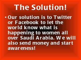 The Solution! Our solution is to Twitter or Facebook to let the world know what is happening to women all over Saudi Arabia. We will also send money and start awareness!