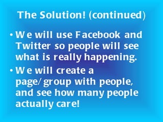 The Solution! (continued ) We will use Facebook and Twitter so people will see what is really happening. We will create a page/group with people, and see how many people actually care!