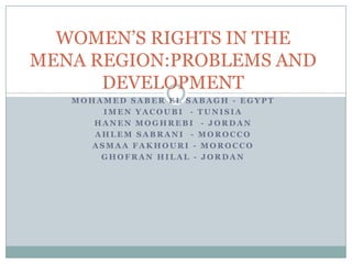 WOMEN’S RIGHTS IN THE
MENA REGION:PROBLEMS AND
      DEVELOPMENT
   MOHAMED SABER EL SABAGH - EGYPT
       IMEN YACOUBI - TUNISIA
      HANEN MOGHREBI - JORDAN
      AHLEM SABRANI - MOROCCO
     ASMAA FAKHOURI - MOROCCO
       GHOFRAN HILAL - JORDAN
 