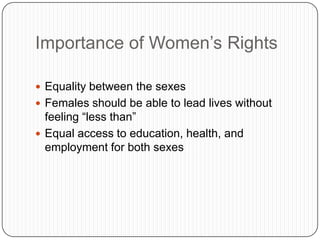 Importance of Women’s Rights
 Equality between the sexes
 Females should be able to lead lives without
feeling “less than”
 Equal access to education, health, and
employment for both sexes
 