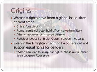 Origins
 Women’s rights have been a global issue since
ancient times
 China: foot binding
 Rome: could not vote, hold office, serve in military
 Athens: not even considered citizens
 Religious books i.e. Bible, Quran, support inequality
 Even in the Enlightenment, philosophers did not
support equal rights for genders
 “When she tries to usurp our rights, she is our inferior.” –
Jean Jacques Rousseau
 