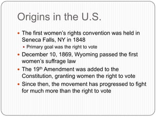 Origins in the U.S.
 The first women’s rights convention was held in
Seneca Falls, NY in 1848
 Primary goal was the right to vote
 December 10, 1869, Wyoming passed the first
women’s suffrage law
 The 19th Amendment was added to the
Constitution, granting women the right to vote
 Since then, the movement has progressed to fight
for much more than the right to vote
 