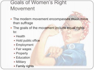 Goals of Women’s Right
Movement
 The modern movement encompasses much more
than suffrage
 The goals of the movement include equal rights
to:
 Health
 Hold public office
 Employment
 Fair wages
 Property
 Education
 Military
 Family rights
 