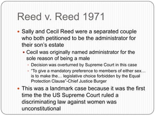 Reed v. Reed 1971
 Sally and Cecil Reed were a separated couple
who both petitioned to be the administrator for
their son’s estate
 Cecil was originally named administrator for the
sole reason of being a male
 Decision was overturned by Supreme Court in this case
 “To give a mandatory preference to members of either sex…
is to make the… legislative choice forbidden by the Equal
Protection Clause”-Chief Justice Burger
 This was a landmark case because it was the first
time the the US Supreme Court ruled a
discriminating law against women was
unconstitutional
 