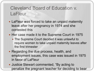 Cleveland Board of Education v.
LaFleur
 LaFleur was forced to take an unpaid maternity
leave after her pregnancy in 1974 and she
contested this
 Her case made it to the Supreme Court in 1975
 The Supreme Court decided it was unlawful to
require women to take unpaid maternity leaves after
the first trimester
 Regarding the due process, health, and
employment issues, this case was issued in 1975
in favor of LaFleur
 Justice Stewart commented, “By acting to
penalize the pregnant teacher for deciding to bear
 