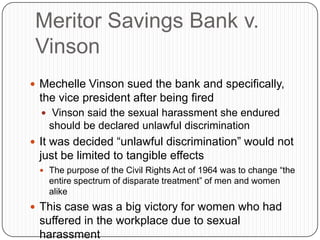 Meritor Savings Bank v.
Vinson
 Mechelle Vinson sued the bank and specifically,
the vice president after being fired
 Vinson said the sexual harassment she endured
should be declared unlawful discrimination
 It was decided “unlawful discrimination” would not
just be limited to tangible effects
 The purpose of the Civil Rights Act of 1964 was to change “the
entire spectrum of disparate treatment” of men and women
alike
 This case was a big victory for women who had
suffered in the workplace due to sexual
harassment
 