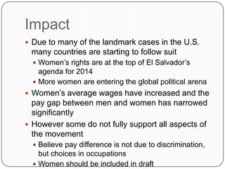 Impact
 Due to many of the landmark cases in the U.S.
many countries are starting to follow suit
 Women’s rights are at the top of El Salvador’s
agenda for 2014
 More women are entering the global political arena
 Women’s average wages have increased and the
pay gap between men and women has narrowed
significantly
 However some do not fully support all aspects of
the movement
 Believe pay difference is not due to discrimination,
but choices in occupations
 Women should be included in draft
 