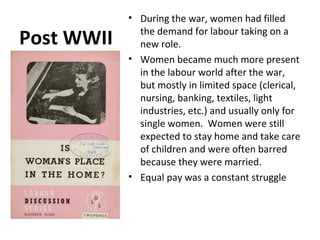 Post WWII 
• During the war, women had filled 
the demand for labour taking on a 
new role. 
• Women became much more present 
in the labour world after the war, 
but mostly in limited space (clerical, 
nursing, banking, textiles, light 
industries, etc.) and usually only for 
single women. Women were still 
expected to stay home and take care 
of children and were often barred 
because they were married. 
• Equal pay was a constant struggle 
 