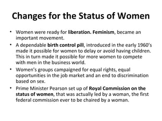 Changes for the Status of Women 
• Women were ready for liberation. Feminism, became an 
important movement. 
• A dependable birth control pill, introduced in the early 1960’s 
made it possible for women to delay or avoid having children. 
This in turn made it possible for more women to compete 
with men in the business world. 
• Women’s groups campaigned for equal rights, equal 
opportunities in the job market and an end to discrimination 
based on sex. 
• Prime Minister Pearson set up of Royal Commission on the 
status of women, that was actually led by a woman, the first 
federal commission ever to be chaired by a woman. 
 