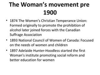 The Woman’s movement pre 
1900 
• 1874 The Women’s Christian Temperance Union: 
Formed originally to promote the prohibition of 
alcohol later joined forces with the Canadian 
Suffrage Association 
• 1893 National Council of Women of Canada: Focused 
on the needs of women and children 
• 1897 Adelaide Hunter-Hoodless started the first 
Woman’s institute promoting social reform and 
better education for women 
 