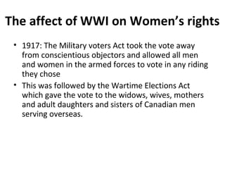 The affect of WWI on Women’s rights 
• 1917: The Military voters Act took the vote away 
from conscientious objectors and allowed all men 
and women in the armed forces to vote in any riding 
they chose 
• This was followed by the Wartime Elections Act 
which gave the vote to the widows, wives, mothers 
and adult daughters and sisters of Canadian men 
serving overseas. 
 