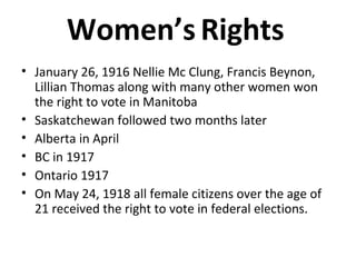 Women’s Rights 
• January 26, 1916 Nellie Mc Clung, Francis Beynon, 
Lillian Thomas along with many other women won 
the right to vote in Manitoba 
• Saskatchewan followed two months later 
• Alberta in April 
• BC in 1917 
• Ontario 1917 
• On May 24, 1918 all female citizens over the age of 
21 received the right to vote in federal elections. 
 