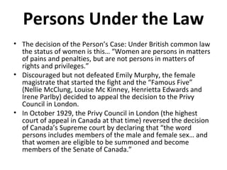 Persons Under the Law 
• The decision of the Person’s Case: Under British common law 
the status of women is this… “Women are persons in matters 
of pains and penalties, but are not persons in matters of 
rights and privileges.” 
• Discouraged but not defeated Emily Murphy, the female 
magistrate that started the fight and the “Famous Five” 
(Nellie McClung, Louise Mc Kinney, Henrietta Edwards and 
Irene Parlby) decided to appeal the decision to the Privy 
Council in London. 
• In October 1929, the Privy Council in London (the highest 
court of appeal in Canada at that time) reversed the decision 
of Canada’s Supreme court by declaring that “the word 
persons includes members of the male and female sex… and 
that women are eligible to be summoned and become 
members of the Senate of Canada.” 
 