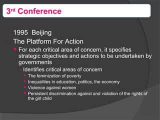 
1995 Beijing

The Platform For Action
 For each critical area of concern, it specifies
strategic objectives and actions to be undertaken by
governments
○ Identifies critical areas of concern
 The feminization of poverty
 Inequalities in education, politics, the economy
 Violence against women
 Persistent discrimination against and violation of the rights of
the girl child
3rd
Conference
 