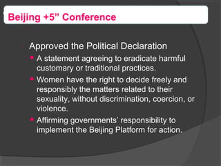 
Approved the Political Declaration
 A statement agreeing to eradicate harmful
customary or traditional practices.
 Women have the right to decide freely and
responsibly the matters related to their
sexuality, without discrimination, coercion, or
violence.
 Affirming governments’ responsibility to
implement the Beijing Platform for action.
“Beijing +5” Conference
 
