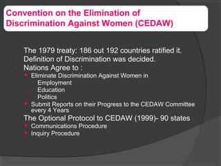 
The 1979 treaty: 186 out 192 countries ratified it.

Definition of Discrimination was decided.

Nations Agree to :
 Eliminate Discrimination Against Women in
○ Employment
○ Education
○ Politics
 Submit Reports on their Progress to the CEDAW Committee
every 4 Years

The Optional Protocol to CEDAW (1999)- 90 states
 Communications Procedure
 Inquiry Procedure
Convention on the Elimination of
Discrimination Against Women (CEDAW)
 