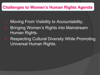 1. Moving From Visibility to Accountability.
2. Bringing Women’s Rights into Mainstream
Human Rights.
3. Respecting Cultural Diversity While Promoting
Universal Human Rights.
Challenges to Women’s Human Rights Agenda
 
