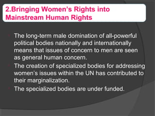 
The long-term male domination of all-powerful
political bodies nationally and internationally
means that issues of concern to men are seen
as general human concern.

The creation of specialized bodies for addressing
women’s issues within the UN has contributed to
their marginalization.

The specialized bodies are under funded.
2.Bringing Women’s Rights into
Mainstream Human Rights
 