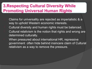 
Claims for universality are rejected as imperialistic & a
way to uphold Western economic interests.

Cultural diversity and human rights must be balanced.

Cultural relativism is the notion that rights and wrong are
determined culturally.

When pressured about international HR, repressive
government often hide behind insincere claim of Cultural
relativism as a way to remove the pressure.
3.Respecting Cultural Diversity While
Promoting Universal Human Rights
 